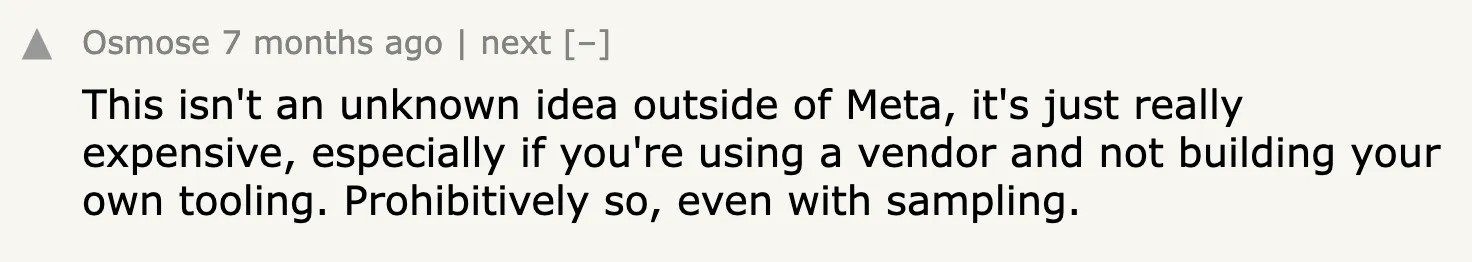 Hacker News comment: This isn&#x27;t an unknown idea outside of Meta, it&#x27;s just really expensive, especially if you&#x27;re using a vendor and not building your own tooling. Prohibitively so, even with sampling.