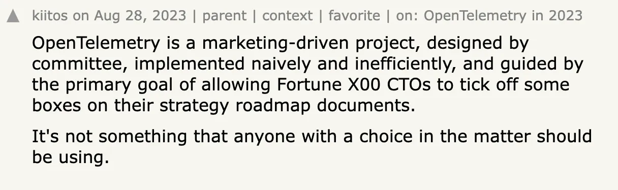 OpenTelemetry is a marketing-driven project, designed by committee, implemented naively and inefficiently, and guided by the primary goal of allowing Fortune X00 CTOs to tick off some boxes on their strategy roadmap documents.